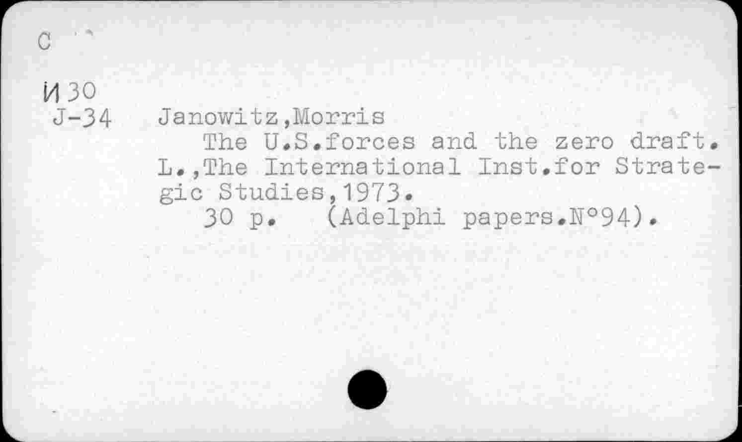 ﻿c
id 30
J-34
Janowitz,Morris
The U.S.forces and the zero draft. L.,The International Inst.for Strategic Studies,1973.
30 p. (Adelphi papers.№94).